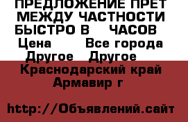 ПРЕДЛОЖЕНИЕ ПРЕТ МЕЖДУ ЧАСТНОСТИ БЫСТРО В 72 ЧАСОВ › Цена ­ 0 - Все города Другое » Другое   . Краснодарский край,Армавир г.